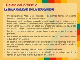 Relato del 27/09/12
• Mi compañera Alba y yo (Blanca) decidimos tomar en cuenta
nuestros apuntes y sacar solo un relato.
• Primero se tocó mucho el tema de la película de “así en la tierra como
en el cielo” que en la conferencia el objetivo era mostrar las asuntos a
tratar como interventor. En clase de problemas sociales se tocó cSe
comenzó a explicar como es que esta ha influido.
• En fin, varios compañeros compartimos enunciados pedidos por le
profesor.
• Estos eran la afirmación de la existencia de la verdadera mala
educación en México.
• El objetivo era comprender estos enunciados o problemas expuestos
por cada uno de mis compañeros y buscar una solución vista desde el
Interventor.
• como es que se refleja la mala educación en la misma?
• De la cual se suscitaron ya temas de reflexión sobre la importancia de
tomar en cuenta la mala educación en México.
 