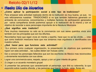 • ¿Cómo aplicar la participación social a este tipo de tradiciones?
• Para empezar esta actividad realizada dentro de la institución es muy buena, ya que, no
solo reforzaremos nuestras TRADICIONES si no que también habremos generado un
ambiente de convivencia, conocimientos y múltiples factores de participación generados
por varios compañeros donde podremos apoyar a la realización de la misma y con el
objetivo de recordar a esos personajes importante de la literatura Mexicana.
• ¿Qué significa esta tradición?
• Para muchos mexicanos no solo es la convivencia con sus seres queridos vivos sino
también con los principales que son los difuntos.
• Recordarlos hace que sigan vivos en mente y espiritú, hace que no se les olvide….. creo
que como tradición mexicana hace que nos sintamos mas orgullosos e identificados con
nuestra cultura.
• ¿Qué hacer para que funcione esta actividad?
• 1)Lo primero como cualquier organización, la presentación de objetivos que queremos
lograr con esta actividad… las cuales deben ser mutuas como:
• Dar a conocer los personajes fallecidos que son los escritores de Mexico mas reconocidos
y obviamente recordarlos con sus obras.
• Lograr una convivencia sana, respeto, apoyo y con un gran interés de ganar.
• 2) Llegar a un acuerdo monetario grupal
• 3) presentar las personas que caracterizarán al personaje, que dirá su calaverita, la que
expondrá sobre nuestra ofrenda, y las personas que traerán la fruta, velas, flores etc.
 