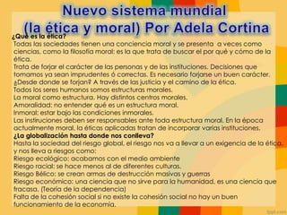 ¿Qué es la ética?
Todas las sociedades tienen una conciencia moral y se presenta a veces como
ciencias, como la filosofía moral: es la que trata de buscar el por qué y cómo de la
ética.
Trata de forjar el carácter de las personas y de las instituciones. Decisiones que
tomamos ya sean imprudentes ó correctas. Es necesario forjarse un buen carácter.
¿Desde donde se forjan? A través de las justicia y el camino de la ética.
Todos los seres humanos somos estructuras morales.
La moral como estructura. Hay distintos centros morales.
Amoralidad: no entender qué es un estructura moral.
Inmoral: estar bajo las condiciones inmorales.
Las instiruciones deben ser responsables ante toda estructura moral. En la época
actualmente moral, la éticas aplicadas tratan de incorporar varias instituciones.
¿La globalización hasta donde nos conlleva?
Hasta la sociedad del riesgo global, el riesgo nos va a llevar a un exigencia de la ética,
y nos lleva a riesgos como:
Riesgo ecológico: acabamos con el medio ambiente
Riesgo racial: se hace menos al de diferentes culturas.
Riesgo Bélico: se crean armas de destrucción masivas y guerras
Riesgo económico: una ciencia que no sirve para la humanidad, es una ciencia que
fracasa. (Teoría de la dependencia)
Falta de la cohesión social si no existe la cohesión social no hay un buen
funcionamiento de la economía.
 