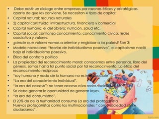 • Debe existir un dialogo entre empresas por razones éticas y estratégicas,
aparte de que les conviene. Se necesitan 4 tipos de capital:
• Capital natural: recursos naturales
• 2) capital construido: infraestructura, financiera y comercial
• Capital humano: el del obrero; nutrición, salud etc.
• Capital social: confianza conocimiento, conocimiento cívico, redes
asociativa y valores.
• ¿desde que valores vamos a orientar y englobar a los países? Son 3:
• Modelo novaciano: “teorías de individualismo posesivo”, el capitalismo nació
bajo el individualismo posesivo.
• Ética del contrato político
• La propiedad del reconocimiento moral: conocemos entre personas, libro del
génesis, somos hasta tal punto social por tal reconocimiento. La ética del
reconocimiento reciproco
• “soy humano y nada de lo humano no es irreconocible”
• “La era del conocimiento individual”.
• “la era del acceso”: no tener acceso a las redes sociales.
• Se debe generar la oportunidad de generar leyes.
• “la era del consumismo”.
• El 20% de de la humanidad consume La era del protagonista
Nuevos protagonistas como las multinacionales “ como sociedad civil y
ciudadanos”.
 