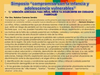• 1) “
”
• Por: Dra. Natatxa Carreras Sendra
• Comenzó por una frase: “…es preciso esforzarse continuamente para responder a las condiciones de una
sociedad en constante cambio y aceptar nuevos desafíos por el bienestar de los niños”. - Hermann Gmeiner –
• Los niños, niñas y adolescentes que por diversas razones viven sin el cuidado de sus padres o los
que están en riesgo de perderlo son los mas expuestos a la pobreza, discriminación y exclusión,
factores que, a su vez, pueden hacerlos mas vulnerables al abuso, explotación y al abandono.
• Los motivos de la falta de cuidado parental son múltiples, variados y complejos, así como lo son
las consecuencias de esta situación sobre la vida de los niños.
• Para identii car las causas que generan la pérdida del cuidado parental en los niños es necesario
remitirnos a las principales problemáticas políticas, económicas, sociales y culturales que viven los
países de la región. De este modo podemos agrupar las causas dentro de los siguientes
conjuntos de problemáticas: políticas, tales como los conl ictos bélicos y las migraciones forzadas
por situaciones de esta índole; económicas, que generan también otro tipo de migración, así
como devienen en numerosas situaciones de vulnerabilidad familiar tales como la falta de
acceso a salud, educación y vivienda, desnutrición de adultos y niños, las que, a su vez, están
íntimamente vinculadas con problemáticas sociales y culturales como violencia familiar,
adicciones, trabajo infantil y explotación sexual comercial, a las que se suman situaciones de
discriminación ante la discapacidad y el origen étnico de la población.
• 2. Identiﬁcación de causas y condiciones que padecen niñas y niños sin cuidado parental
Concentración demográﬁca en las zonas suburbanas
• » En las grandes ciudades de América latina, las zonas precariamente urbanizadas reciben las
denominaciones de “villa miseria”, “barrios”, “favelas”, “pueblos jóvenes”, “asentamientos
urbanos”, entre otras.
 