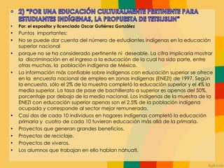 • Por: el expositor y licenciado Oscar Gutiérrez González
• Puntos importantes:
• No se puede dar cuenta del número de estudiantes indígenas en la educación
superior nacional
• porque no se ha considerado pertinente ni deseable. La cifra implicaría mostrar
la discriminación en el ingreso a la educación de la cual ha sido parte, entre
otras muchas, la población indígena de México.
• La información más confiable sobre indígenas con educación superior se ofrece
en la encuesta nacional de empleo en zonas indígenas (ENEZI) de 1997. Según
la encuesta, sólo el 2% de la muestra completó la educación superior y el 4% la
media superior. La tasa de pase de bachillerato a superior es apenas del 50%,
porcentaje por debajo de la media nacional. Los indígenas de la muestra de la
ENEZI con educación superior apenas son el 2.5% de la población indígena
ocupada y corresponde al sector mejor remunerado.
• Casi dos de cada 10 individuos en hogares indígenas completó la educación
primaria y cuatro de cada 10 tuvieron educación más allá de la primaria.
• Proyectos que generan grandes beneficios.
• Proyectos de reciclaje.
• Proyectos de viveros.
• Los alumnos que trabajan en ello hablan náhuatl.
 