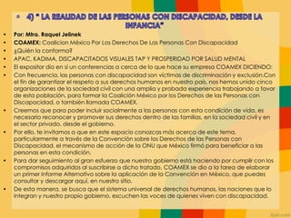 • Por: Mtra. Raquel Jelinek
• COAMEX: Coalicion México Por Los Derechos De Las Personas Con Discapacidad
• ¿Quién la conforma?
• APAC, KADIMA, DISCAPACITADOS VISUALES TAP Y PROSPERIDAD POR SALUD MENTAL
• El expositor dio en sí un conferencias a cerca de lo que hace su empresa COAMEX DICIENDO:
• Con frecuencia, las personas con discapacidad son víctimas de discriminación y exclusión.Con
el fin de garantizar el respeto a sus derechos humanos en nuestro país, nos hemos unido cinco
organizaciones de la sociedad civil con una amplia y probada experiencia trabajando a favor
de esta población, para formar la Coalición México por los Derechos de las Personas con
Discapacidad, o también llamada COAMEX.
• Creemos que para poder incluir socialmente a las personas con esta condición de vida, es
necesario reconocer y promover sus derechos dentro de las familias, en la sociedad civil y en
el sector privado, desde el gobierno.
• Por ello, te invitamos a que en este espacio conozcas más acerca de este tema,
particularmente a través de la Convención sobre los Derechos de las Personas con
Discapacidad, el mecanismo de acción de la ONU que México firmó para beneficiar a las
personas en esta condición.
• Para dar seguimiento al gran esfuerzo que nuestro gobierno está haciendo por cumplir con los
compromisos adquiridos al suscribirse a dicho tratado, COAMEX se dio a la tarea de elaborar
un primer Informe Alternativo sobre la aplicación de la Convención en México, que puedes
consultar y descargar aquí, en nuestro sitio.
• De esta manera, se busca que el sistema universal de derechos humanos, las naciones que lo
integran y nuestro propio gobierno, escuchen las voces de quienes viven con discapacidad.
 
