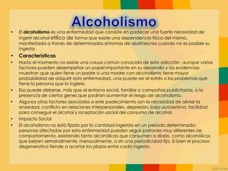 • El alcoholismo es una enfermedad que consiste en padecer una fuerte necesidad de
ingerir alcohol etilico de forma que existe una dependencia física del mismo,
manifestada a través de determinados síntomas de abstinecnia cuando no es posible su
ingesta.
• Características
• Hasta el momento no existe una causa común conocida de esta adicción, aunque varios
factores pueden desempeñar un papel importante en su desarrollo y las evidencias
muestran que quien tiene un padre o una madre con alcoholismo tiene mayor
probabilidad de adquirir esta enfermedad, una puede ser el estrés o los problemas que
tiene la persona que lo ingiere.
• Eso puede deberse, más que al entorno social, familiar o campañas publicitarias, a la
presencia de ciertos genes que podrían aumentar el riesgo de alcoholismo.
• Algunos otros factores asociados a este padecimiento son la necesidad de aliviar la
ansiedad, conflicto en relaciones interpersonales, depresión, baja autoestima, facilidad
para conseguir el alcohol y aceptación social del consumo de alcohol.
• Impacto Social
• El alcoholismo no está fijado por la cantidad ingerida en un periodo determinado:
personas afectadas por esta enfermedad pueden seguir patrones muy diferentes de
comportamiento, existiendo tanto alcohólicos que consumen a diario, como alcohólicos
que beben semanalmente, mensualmente, o sin una periodicidad fija. Si bien el proceso
degenerativo tiende a acortar los plazos entre cada ingesta.
 