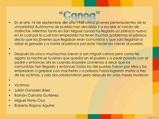 • En el año 14 de septiembre del año 1968 cinco jóvenes pertenecientes de la
universidad Autónoma de puebla han decidido ir a escalar el volcán de
malinche. Mientras tanto en San Miguel canoa ha llegado un párroco nuevo
en la cual por la cual han empezado ha tener muchos problemas el párroco
decía que los jóvenes que llegaban eran comunistas y que solo llegarían a
robar el ganado y a matar al párroco por estar haciendo crecer al pueblo.
•
• Después los cinco muchachos fueron a san miguel canoa pero como les
agarro la noche se tuvieron que quedar en el pueblo y a pedir posada con el
padre y entonces ahí es cuando el padre comienza a decir que los
comunistas han llegado y entonces todos los del pueblo fueron por ellos y los
empezaron a golpear con machetes y a palazos hasta lograron matar a tres
de las victimas, y solo dos sobrevivieron pero después en unos meses murieron.
•
• Victimas:
• Julián Gonzales Báez
• Ramón Calvario Gutiérrez
• Miguel Flores Cruz
• Roberto Rojano Aguirre
 