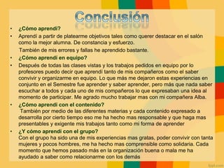 • ¿Cómo aprendí?
• Aprendí a partir de platearme objetivos tales como querer destacar en el salón
como la mejor alumna. De constancia y esfuerzo.
También de mis errores y fallas he aprendido bastante.
• ¿Cómo aprendí en equipo?
• Después de todas las clases vistas y los trabajos pedidos en equipo por lo
profesores puedo decir que aprendí tanto de mis compañeros como el saber
convivir y organizarme en equipo. Lo que más me dejaron estas experiencias en
conjunto en el Semestre fue aprender y saber aprender, pero más que nada saber
escuchar a todos y cada uno de mis compañeros lo que expresaban una idea al
momento de participar. Me agrado mucho trabajar mas con mi compañera Alba.
• ¿Cómo aprendí con el contenido?
También por medio de las diferentes materias y cada contenido expresado a
desarrolla por cierto tiempo eso me ha hecho mas responsable y que haga mas
presentables y exigente mis trabajos tanto como mi forma de aprender
• ¿Y cómo aprendí con el grupo?
Con el grupo ha sido una de mis experiencias mas gratas, poder convivir con tanta
mujeres y pocos hombres, me ha hecho mas comprensible como solidaria. Cada
momento que hemos pasado más en la organización buena o mala me ha
ayudado a saber como relacionarme con los demás
 