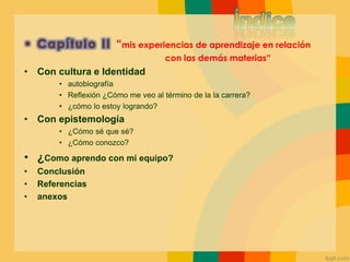 “mis experiencias de aprendizaje en relación
con las demás materias”
• Con cultura e Identidad
• autobiografía
• Reflexión ¿Cómo me veo al término de la la carrera?
• ¿cómo lo estoy logrando?
• Con epistemología
• ¿Cómo sé que sé?
• ¿Cómo conozco?
• ¿Como aprendo con mi equipo?
• Conclusión
• Referencias
• anexos
 