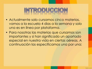 • Actualmente solo cursamos cinco materias,
vamos a la escuela 4 dias a la semana y solo
una es en línea por plataforma.
• Para nosotras las materias que cursamos son
importantes y si han significado un apartado
especial en nuestra vida en ciertas aéreas. A
continuación las especificamos una por una:
 