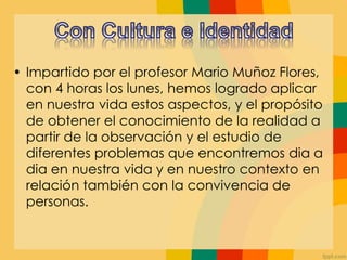 • Impartido por el profesor Mario Muñoz Flores,
con 4 horas los lunes, hemos logrado aplicar
en nuestra vida estos aspectos, y el propósito
de obtener el conocimiento de la realidad a
partir de la observación y el estudio de
diferentes problemas que encontremos dia a
dia en nuestra vida y en nuestro contexto en
relación también con la convivencia de
personas.
 