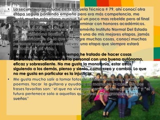 • Siempre a lo largo de este tiempo he tratado de hacer cosas
diferentes, me considero en lo personal con una buena autónoma,
eficaz y sobresaliente. No me gusta la monotonía, estar atrás
siguiendo a los demás, pienso y siento, como creo y cambió. Lo que
no me gusta en particular es la injusticia.
 