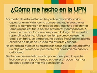 Por medio de esta institución he podido desarrollar varios
aspectos en mi vida, como competencias, interacciones
como la comprensión en redacciones, escritura y diferentes
temas expuestos tanto por mis profesores y compañeros. A
pesar de muchos factores que pase a lo largo del semestre,
supe salir adelante, falte por un tiempo creo que eso me
afecto un tanto, sin embargo, he podido incluir en mis planes
el hecho no dejar de un lado mis estudios y sueños.
He entendido queé es esforzarse por conseguir de alguna forma
un objetivo planteado, por medio del pensamiento crítico y
autónomo.
Siento que aún me falto mucho por recorrer pero lo que he
logrado en este poco tiempo es querer un poco mas mas
ideales y defender mas mis convicciones.
 