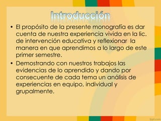 • El propósito de la presente monografía es dar
cuenta de nuestra experiencia vivida en la lic.
de intervención educativa y reflexionar la
manera en que aprendimos a lo largo de este
primer semestre.
• Demostrando con nuestros trabajos las
evidencias de lo aprendido y dando por
consecuente de cada tema un análisis de
experiencias en equipo, individual y
grupalmente.
 
