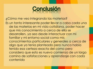 ¿Cómo me veo integrando las materias?
Es un tanto interesante poder llevar a cabo cada una
de las materias en mi vida cotidiana, poder hacer
que mis conocimiento a cerca de ella se
desarrollen, ya sea desde interactuar con mi
familiar y mi entorno social como mis
conocimientos particulares y generales a cerca de
algo que ya tenia planteado pero nunca había
tenido esa certeza exacta del como pero
considero que esto es nuevo comienzo de un largo
camino de satisfacciones y aprendizaje con cada
contenido
 
