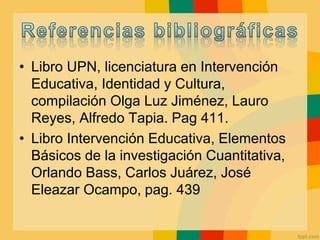 • Libro UPN, licenciatura en Intervención
Educativa, Identidad y Cultura,
compilación Olga Luz Jiménez, Lauro
Reyes, Alfredo Tapia. Pag 411.
• Libro Intervención Educativa, Elementos
Básicos de la investigación Cuantitativa,
Orlando Bass, Carlos Juárez, José
Eleazar Ocampo, pag. 439
 