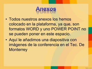• Todos nuestros anexos los hemos
colocado en la plataforma, ya que, son
formatos WORD y uno POWER POINT no
se pueden poner en este espacio.
• Aquí le añadimos una diapositiva con
imágenes de la conferencia en el Tec. De
Monterrey
 
