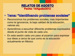• Reconocimos los problemas sociales, mas importantes
como la ignorancia, la baja calidad de la educación,
valores etc.
• Aprendimos a escuchar diferente problemas expresados
desde el punto de vista de cada uno.
• En esta sesión cada uno paso al pizarron para expresar
sus ideas a cerca de que como es la educación
actualmente en México
 
