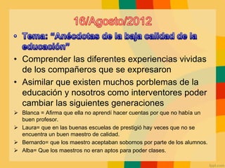 • Comprender las diferentes experiencias vividas
de los compañeros que se expresaron
• Asimilar que existen muchos porblemas de la
educación y nosotros como interventores poder
cambiar las siguientes generaciones
 Blanca = Afirma que ella no aprendí hacer cuentas por que no había un
buen profesor.
 Laura= que en las buenas escuelas de prestigió hay veces que no se
encuentra un buen maestro de calidad.
 Bernardo= que los maestro aceptaban sobornos por parte de los alumnos.
 Alba= Que los maestros no eran aptos para poder clases.
 