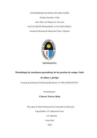 UNIVERSIDAD NACIONAL DE EDUCACIÓN
Enrique Guzmán y Valle
Alma Máter del Magisterio Nacional
FACULTAD DE PEDAGOGÍA Y CULTURA FÍSICA
Escuela Profesional de Educación Física y Deporte
Portada
MONOGRAFÍA
Metodología de enseñanza-aprendizaje de las pruebas de campo: Salto
de altura y pértiga
Examen de Suficiencia Profesional Resolución. N° 0051-2020-D-FPYCF
Presentada por:
Cáceres Torres, Rony
Para optar al Título Profesional de Licenciado en Educación
Especialidad: A.P. Educación Física
A.S. Deportes
Lima, Perú
2020
 