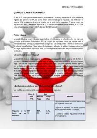 GERENCIA FIANCIERA 2013-II
¿CUÁNTO ES EL APORTE DE LA MINERÍA?
El año 2010, las empresas mineras aportan por impuestos a la renta y por regalías el 9,6% del total de
ingresos del gobierno. El 90% del aporte minero esta explicado por el impuesto a las utilidades y el
restante 10% corresponde al pago de regalías por la venta de los minerales. El aporte minero por
impuestos a la renta y por regalías equivale al 10,2% del valor de las exportaciones mineras, al 10,1% del
valor de la producción minera y al 0,9% del valor del PBI nacional.
Presión tributaria
La presión tributaria es un indicador cuantitativo definido como la relación entre los ingresos
tributarios y el Producto Bruto Interno (PBI) de un país. La importancia de es que permite medir la
intensidad o carga con la que un determinado país grava a sus contribuyentes a través de la imposición
de tributos lo cual facilita al Estado la toma de decisiones y aplicación de políticas tributarias que deriven
en cargas equitativamente distribuidas entre los contribuyentes sobre la base del principio de capacidad
contributiva.
¿Es suficiente la presión tributaria?
La presión tributaria en nuestro país no es suficiente;puesto que en los últimos años ha sido de 15% en
promedio y nos ha dado buenos resultados;mientras que en países de ingresos medio la presión tributaria
llega a 20% del PBI y aquellos países con ingresos altos llega a 25%.Con la presión tributaria ejercida
hoy en día,los contribuyentes siguen evadiendo los tributos e impuestos y cada día buscan pagar menos;
además la presión tributaria en nuestro país es mínima lo cual da una ventaja al contribuyente para que
de elusión o evasión al pago de impuestos. Este alto grado de evasión fiscal existente es por causa
principal de la desatención por parte del Fisco de los costos en lo que los contribuyentes deben incurrir
para administrar el pago de los tributos y cumplir las múltiples, complejas y siempre dinámicas
disposiciones vigentes que otorga el poder legislativo.
¿Qué Medidas se debe tomar para incrementar la presión tributaria?
Las medidas para incrementar la presión tributaria serían las siguientes:
Concepto
Línea de
Base
2010
Meta
MedidasMediano
Plazo
Largo
Plazo
Impuesto a la
Renta de las
Empresas
4.4%
PBI
6.0%
PBI
8.8%
PBI
- Incrementar la tasa impositiva diferenciada
por capacidad contributiva.
- Aplicar un impuesto a la sobre ganancia
minera, de hidrocarburos y financiera.
-- Ampliar la base del impuesto a la renta de
tercera categoría.
 
