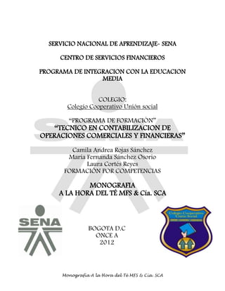 Monografía A la Hora del Té MFS & Cía. SCA
SERVICIO NACIONAL DE APRENDIZAJE- SENA
CENTRO DE SERVICIOS FINANCIEROS
PROGRAMA DE INTEGRACION CON LA EDUCACION
MEDIA
COLEGIO:
Colegio Cooperativo Unión social
―PROGRAMA DE FORMACIÒN‖
―TECNICO EN CONTABILIZACION DE
OPERACIONES COMERCIALES Y FINANCIERAS‖
Camila Andrea Rojas Sánchez
María Fernanda Sánchez Osorio
Laura Cortés Reyes
FORMACIÓN POR COMPETENCIAS
MONOGRAFIA
A LA HORA DEL TÉ MFS & Cía. SCA
BOGOTA D.C
ONCE A
2012
 