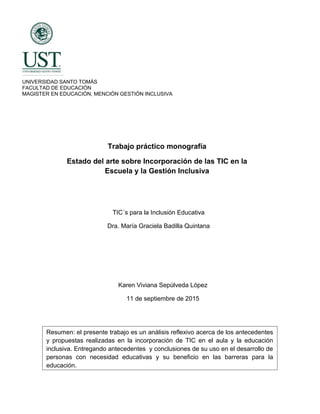 Trabajo práctico monografía
Estado del arte sobre Incorporación de las TIC en la
Escuela y la Gestión Inclusiva
TIC´s para la Inclusión Educativa
Dra. María Graciela Badilla Quintana
UNIVERSIDAD SANTO TOMÁS
FACULTAD DE EDUCACIÓN
MAGISTER EN EDUCACIÓN, MENCIÓN GESTIÓN INCLUSIVA
Karen Viviana Sepúlveda López
11 de septiembre de 2015
Resumen: el presente trabajo es un análisis reflexivo acerca de los antecedentes
y propuestas realizadas en la incorporación de TIC en el aula y la educación
inclusiva. Entregando antecedentes y conclusiones de su uso en el desarrollo de
personas con necesidad educativas y su beneficio en las barreras para la
educación.
 