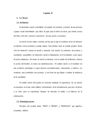 Capítulo II
2. La Moral
2.1. Definición
Se denomina moral o moralidad al conjunto de creencias y normas de una persona
o grupo social determinado que oficia de guía para el obrar (es decir, que orienta acerca
del bien o del mal -correcto o incorrecto- de una acción o acciones).
La moral son las reglas o normas por las que se rige la conducta de un ser humano
en relación con la sociedad y consigo mismo. Este término tiene un sentido positivo frente
a los de «inmoral» (contra la moral) y «amoral» (sin moral). La existencia de acciones y
actividades susceptibles de valoración moral se fundamenta en el ser humano como sujeto
de actos voluntarios. Por tanto, la moral se relaciona con el estudio de la libertad y abarca
la acción del hombre en todas sus manifestaciones. El sentido moral es el resultado de
una evolución psicológica y cuyos factores son intelectuales, emocionales y volitivos. La
conducta, está constituida por acciones, y son éstas las que llegan a señalar la tendencia
de la moralidad.
El sentido moral solo puede ser conocido mediante la experiencia, Ej: un marino
se encuentra en el mar, entre millares de horizontes de la circunferencia que sirve de límite
a su vista, pero su experiencia humana ha marcado el rumbo a la bitácora de la
embarcación.
2.2. Etimológicamente
Proviene del vocablo latino "MOS" o "MORE" y "MORALIS" que significa
costumbre, hábitos.
 
