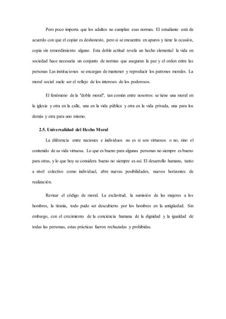 Pero poco importa que los adultos no cumplan esas normas. El estudiante está de
acuerdo con que el copiar es deshonesto, pero si se encuentra en apuros y tiene la ocasión,
copia sin remordimiento alguno. Esta doble actitud revela un hecho elemental la vida en
sociedad hace necesaria un conjunto de normas que aseguran la paz y el orden entre las
personas Las instituciones se encargan de mantener y reproducir los patrones morales. La
moral social suele ser el reflejo de los intereses de los poderosos.
El fenómeno de la "doble moral", tan común entre nosotros: se tiene una moral en
la iglesia y otra en la calle, una en la vida pública y otra en la vida privada, una para los
demás y otra para uno mismo.
2.5. Universalidad del Hecho Moral
La diferencia entre naciones e individuos no es si son virtuosos o no, sino el
contenido de su vida virtuosa. Lo que es bueno para algunas personas no siempre es bueno
para otras, y lo que hoy se considera bueno no siempre es así. El desarrollo humano, tanto
a nivel colectivo como individual, abre nuevas posibilidades, nuevos horizontes de
realización.
Revisar el código de moral. La esclavitud, la sumisión de las mujeres a los
hombres, la tiranía, todo pudo ser descubierto por los hombres en la antigüedad. Sin
embargo, con el crecimiento de la conciencia humana de la dignidad y la igualdad de
todas las personas, estas prácticas fueron rechazadas y prohibidas.
 