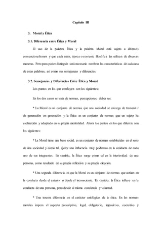 Capítulo III
3. Moral y Ética
3.1. Diferencia entre Ética y Moral
El uso de la palabra Ética y la palabra Moral está sujeto a diversos
convencionalismos y que cada autor, época o corriente filosófica las utilizan de diversas
maneras. Pero para poder distinguir será necesario nombrar las características de cada una
de estas palabras, así como sus semejanzas y diferencias.
3.2. Semejanzas y Diferencias Entre Ética y Moral
Los puntos en los que confluyen son los siguientes:
En los dos casos se trata de normas, percepciones, deber ser.
* La Moral es un conjunto de normas que una sociedad se encarga de transmitir
de generación en generación y la Ética es un conjunto de normas que un sujeto ha
esclarecido y adoptado en su propia mentalidad. Ahora los puntos en los que difieren son
los siguientes:
* La Moral tiene una base social, es un conjunto de normas establecidas en el seno
de una sociedad y como tal, ejerce una influencia muy poderosa en la conducta de cada
uno de sus integrantes. En cambio, la Ética surge como tal en la interioridad de una
persona, como resultado de su propia reflexión y su propia elección.
* Una segunda diferencia es que la Moral es un conjunto de normas que actúan en
la conducta desde el exterior o desde el inconsciente. En cambio, la Ética influye en la
conducta de una persona, pero desde si misma conciencia y voluntad.
* Una tercera diferencia es el carácter axiológico de la ética. En las normas
morales impera el aspecto prescriptivo, legal, obligatorio, impositivo, coercitivo y
 
