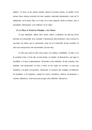 punitivo. Es decir, en las normas morales destaca la presión externa, en cambio en las
normas éticas destaca la presión del valor captado y apreciado internamente como tal. El
fundamento de la norma Ética es el valor, no el valor impuesto desde el exterior, sino el
descubierto internamente en la reflexión de un sujeto.
3.3. La Ética, la Moral, los Principios y los Valores
Es muy importante aplicar ética, moral, valores y principios de cada una de las
personas en el desarrollo de la sociedad. Cada persona debe demostrar y dar a conocer lo
que tiene, los valores que lo caracterizan como ser en el desarrollo de una sociedad. Es
decir que cada persona está caracterizada por una ética.
Es decir que cada ser sabe cómo actuar con caridad y amabilidad. La ética es en
la sociedad actual y lo ha sido en todo tiempo el conjunto de lineamientos que rigen la
moralidad y el buen comportamiento del hombre como individuo de una sociedad. Este
principio está incorporado en actos a través de los cuales los servicios o cosas que
benefician a la gente son provistos, incluyendo el concepto más complejo de balancear
los beneficios y los perjuicios, usando los costos y beneficios relativos de decisiones y
acciones alternativas como base para escoger entre diferentes alternativas.
 