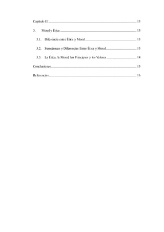 Capítulo III.......................................................................................................... 13
3. Moral y Ética ............................................................................................ 13
3.1. Diferencia entre Ética y Moral.............................................................. 13
3.2. Semejanzas y Diferencias Entre Ética y Moral..................................... 13
3.3. La Ética, la Moral, los Principios y los Valores .................................... 14
Conclusiones ....................................................................................................... 15
Referencias.......................................................................................................... 16
 