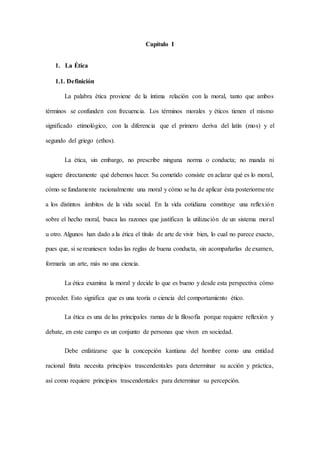 Capítulo I
1. La Ética
1.1. Definición
La palabra ética proviene de la íntima relación con la moral, tanto que ambos
términos se confunden con frecuencia. Los términos morales y éticos tienen el mismo
significado etimológico, con la diferencia que el primero deriva del latín (mos) y el
segundo del griego (ethos).
La ética, sin embargo, no prescribe ninguna norma o conducta; no manda ni
sugiere directamente qué debemos hacer. Su cometido consiste en aclarar qué es lo moral,
cómo se fundamente racionalmente una moral y cómo se ha de aplicar ésta posteriormente
a los distintos ámbitos de la vida social. En la vida cotidiana constituye una reflexión
sobre el hecho moral, busca las razones que justifican la utilización de un sistema moral
u otro. Algunos han dado a la ética el título de arte de vivir bien, lo cual no parece exacto,
pues que, si se reuniesen todas las reglas de buena conducta, sin acompañarlas de examen,
formaría un arte, más no una ciencia.
La ética examina la moral y decide lo que es bueno y desde esta perspectiva cómo
proceder. Esto significa que es una teoría o ciencia del comportamiento ético.
La ética es una de las principales ramas de la filosofía porque requiere reflexión y
debate, en este campo es un conjunto de personas que viven en sociedad.
Debe enfatizarse que la concepción kantiana del hombre como una entidad
racional finita necesita principios trascendentales para determinar su acción y práctica,
así como requiere principios trascendentales para determinar su percepción.
 