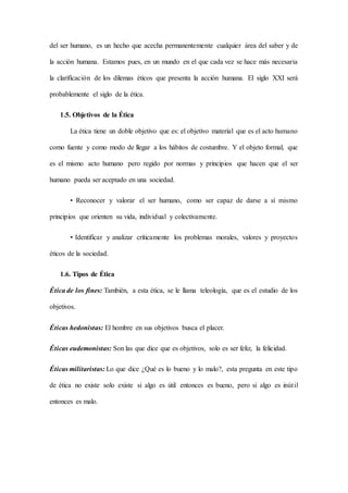del ser humano, es un hecho que acecha permanentemente cualquier área del saber y de
la acción humana. Estamos pues, en un mundo en el que cada vez se hace más necesaria
la clarificación de los dilemas éticos que presenta la acción humana. El siglo XXI será
probablemente el siglo de la ética.
1.5. Objetivos de la Ética
La ética tiene un doble objetivo que es: el objetivo material que es el acto humano
como fuente y como modo de llegar a los hábitos de costumbre. Y el objeto formal, que
es el mismo acto humano pero regido por normas y principios que hacen que el ser
humano pueda ser aceptado en una sociedad.
• Reconocer y valorar el ser humano, como ser capaz de darse a sí mismo
principios que orienten su vida, individual y colectivamente.
• Identificar y analizar críticamente los problemas morales, valores y proyectos
éticos de la sociedad.
1.6. Tipos de Ética
Ética de los fines: También, a esta ética, se le llama teleología, que es el estudio de los
objetivos.
Éticas hedonistas: El hombre en sus objetivos busca el placer.
Éticas eudemonistas: Son las que dice que es objetivos, solo es ser feliz, la felicidad.
Éticas militaristas: Lo que dice ¿Qué es lo bueno y lo malo?, esta pregunta en este tipo
de ética no existe solo existe si algo es útil entonces es bueno, pero si algo es inútil
entonces es malo.
 