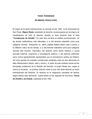 10
TESIS POSGRADO
DE MIGUEL REALE (USP)
El origen de la teoría tridimensional, se remonta al año 1940 en la universidad de
Sao Paulo. Miguel Reale, estudiante de derecho, al preocuparse por el origen y la
manifestación de todo el derecho. Aborda su tesis doctoral, bajo el título
“Fundamento do Direitto”. En esta obra se lleva un análisis pormenorizado de
las teorías iusfilosóficas más relevantes, a si del derecho entendido como pura
categoría racional. Dedicando un último capítulo titulado hecho, valor y norma, a
la reflexión crítica de las teorías, a si del derecho entendido como pura categoría
racional (del Vecchio, Stammler), del derecho como hecho histórico o social
(escuela histórica, empirismo y sociologismo jurídico), y del derecho entendido
como norma (generalmente representado por el normativismo jurídico de Kelsen),
así como apuntar las posibles correlaciones existentes entre los tres elementos en
ellos diferenciados (hecho, valor y norma ). A partir de este contacto inicial con los
principales problemas de la filosofía del derecho, el propio Reale tuvo, según el
mismo lo recuerda, su primera intuición sobre lo que más tarde llamaría su visión
tridimensional del Derecho. El derecho es la integración normativa de hechos
según valores esta afirmación puede leerse en las segunda de sus obras: Teoría
do Direitto e do Estado publicada el año 1940.
 