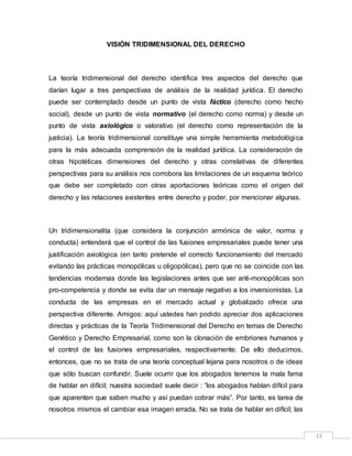 13
VISIÓN TRIDIMENSIONAL DEL DERECHO
La teoría tridimensional del derecho identifica tres aspectos del derecho que
darían lugar a tres perspectivas de análisis de la realidad jurídica. El derecho
puede ser contemplado desde un punto de vista fáctico (derecho como hecho
social), desde un punto de vista normativo (el derecho como norma) y desde un
punto de vista axiológico o valorativo (el derecho como representación de la
justicia). La teoría tridimensional constituye una simple herramienta metodológica
para la más adecuada comprensión de la realidad jurídica. La consideración de
otras hipotéticas dimensiones del derecho y otras correlativas de diferentes
perspectivas para su análisis nos corrobora las limitaciones de un esquema teórico
que debe ser completado con otras aportaciones teóricas como el origen del
derecho y las relaciones existentes entre derecho y poder, por mencionar algunas.
Un tridimensionalita (que considera la conjunción armónica de valor, norma y
conducta) entenderá que el control de las fusiones empresariales puede tener una
justificación axiológica (en tanto pretende el correcto funcionamiento del mercado
evitando las prácticas monopólicas u oligopólicas), pero que no se coincide con las
tendencias modernas donde las legislaciones antes que ser anti-monopólicas son
pro-competencia y donde se evita dar un mensaje negativo a los inversionistas. La
conducta de las empresas en el mercado actual y globalizado ofrece una
perspectiva diferente. Amigos: aquí ustedes han podido apreciar dos aplicaciones
directas y prácticas de la Teoría Tridimensional del Derecho en temas de Derecho
Genético y Derecho Empresarial, como son la clonación de embriones humanos y
el control de las fusiones empresariales, respectivamente. De ello deducimos,
entonces, que no se trata de una teoría conceptual lejana para nosotros o de ideas
que sólo buscan confundir. Suele ocurrir que los abogados tenemos la mala fama
de hablar en difícil; nuestra sociedad suele decir : “los abogados hablan difícil para
que aparenten que saben mucho y así puedan cobrar más”. Por tanto, es tarea de
nosotros mismos el cambiar esa imagen errada. No se trata de hablar en difícil; las
 