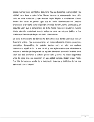 14
cosas muchas veces son fáciles. Solamente hay que buscarles su practicidad y su
utilidad para llegar a entenderlas. Bueno esperamos sinceramente haber sido
claro en esta aclaración y que ustedes hayan llegado a comprender cuando
menos dos cosas: en primer lugar, que la Teoría Tridimensional del Derecho
explica que el Derecho es la conjunción armónica de valor, norma y conducta y, en
segundo lugar, que la comprensión de dicha Teoría nos puede ayudar en nuestro
diario ejercicio profesional cuando debemos darle un enfoque jurídico a los
diversos problemas que llegan a nuestro conocimiento.
La teoría tridimensional del derecho ha demostrado que donde quiera que haya un
fenómeno jurídico hay necesariamente un hecho subyacente (hecho económico,
geográfico, demográfico, de carácter técnico, etc.); un valor que confiere
determinada significación a ese hecho; y una regla o norma que representa la
relación o medida que integra uno de aquellos elementos en el otro: el hecho en el
valor. Los tres elementos o factores (hecho valor y norma) no existen separados
unos de otros, sino que coexisten en una unidad correcta. Según Miguel Reale,
“La vida del derecho resulta de la integración dinámica y dialéctica de los tres
elementos que lo integran”.
 