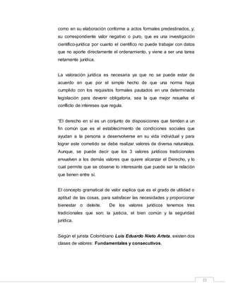 22
como en su elaboración conforme a actos formales predestinados, y;
su correspondiente valor negativo o puro, que es una investigación
científico-jurídica por cuanto el científico no puede trabajar con datos
que no aporte directamente el ordenamiento, y viene a ser una tarea
netamente jurídica.
La valoración jurídica es necesaria ya que no se puede estar de
acuerdo en que por el simple hecho de que una norma haya
cumplido con los requisitos formales pautados en una determinada
legislación para devenir obligatoria, sea la que mejor resuelva el
conflicto de intereses que regula.
“El derecho en sí es un conjunto de disposiciones que tienden a un
fin común que es el establecimiento de condiciones sociales que
ayudan a la persona a desenvolverse en su vida individual y para
lograr este cometido se debe realizar valores de diversa naturaleza.
Aunque, se puede decir que los 3 valores jurídicos tradicionales
envuelven a los demás valores que quiere alcanzar el Derecho, y lo
cual permite que se observe lo interesante que puede ser la relación
que tienen entre sí.
El concepto gramatical de valor explica que es el grado de utilidad o
aptitud de las cosas, para satisfacer las necesidades y proporcionar
bienestar o deleite. De los valores jurídicos tenemos tres
tradicionales que son: la justicia, el bien común y la seguridad
jurídica.
Según el jurista Colombiano Luis Eduardo Nieto Arteta, existen dos
clases de valores: Fundamentales y consecutivos.
 