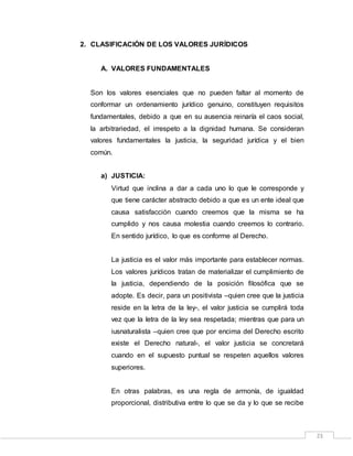 23
2. CLASIFICACIÓN DE LOS VALORES JURÍDICOS
A. VALORES FUNDAMENTALES
Son los valores esenciales que no pueden faltar al momento de
conformar un ordenamiento jurídico genuino, constituyen requisitos
fundamentales, debido a que en su ausencia reinaría el caos social,
la arbitrariedad, el irrespeto a la dignidad humana. Se consideran
valores fundamentales la justicia, la seguridad jurídica y el bien
común.
a) JUSTICIA:
Virtud que inclina a dar a cada uno lo que le corresponde y
que tiene carácter abstracto debido a que es un ente ideal que
causa satisfacción cuando creemos que la misma se ha
cumplido y nos causa molestia cuando creemos lo contrario.
En sentido jurídico, lo que es conforme al Derecho.
La justicia es el valor más importante para establecer normas.
Los valores jurídicos tratan de materializar el cumplimiento de
la justicia, dependiendo de la posición filosófica que se
adopte. Es decir, para un positivista –quien cree que la justicia
reside en la letra de la ley-, el valor justicia se cumplirá toda
vez que la letra de la ley sea respetada; mientras que para un
iusnaturalista –quien cree que por encima del Derecho escrito
existe el Derecho natural-, el valor justicia se concretará
cuando en el supuesto puntual se respeten aquellos valores
superiores.
En otras palabras, es una regla de armonía, de igualdad
proporcional, distributiva entre lo que se da y lo que se recibe
 