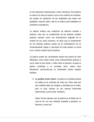 24
en las relaciones interhumanas y entre individuos. El problema
no está en la idea de justicia, sino en los criterios de medidas,
las pautas de valoración de las realidades que deben ser
igualadas. Importa saber cuál es el criterio para establecer la
verdadera equivalencia.
La justicia implica una conjunción de deberes morales y
jurídicos; más aún, el cumplimiento de los deberes morales
aparece siempre como una demostración palpable de la
rectitud de los actos humanos, en tanto que el cumplimiento
de los deberes jurídicos puede ser la manifestación de un
comportamiento injusto e incorrecto. En este sentido, la moral
es un camino natural hacia la justicia.
La justicia puede ser considerada desde tres puntos de vista
diferentes: como virtud moral, como ordenamientos jurídicos y
como ideal al que tiende o debe tener el derecho. Aunque la
justicia constituye a un concepto único, caben esas
diferencias posiciones que la contemplan desde ángulos
distintos.
 La justicia como virtud: La justicia es voluntad porque
se realiza en la conducta de cada uno. Claro está que
esa voluntad debe ser dirigida y orientada por la razón,
pero el acto virtuoso es por esencia libremente
determinado y por lo tanto voluntario.
Santo Tomas expresa que “la justicia es el hábito por el
cual se da, con una voluntad constante y perpetua, su
derecho a cada uno”.
 