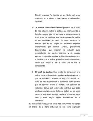 25
Cicerón expresa “la justicia es un hábito del alma,
observado en el interés común, que da a cada cual su
dignidad”.
 La justicia como ordenamiento jurídico: Es el punto
de vista objetivo sobre la justicia que interesa más al
derecho, porque este no se implanta para promover la
virtud entre los hombres, sino para asegurar la justicia
en las relaciones sociales. En otros términos, la
relación que le da origen se encuentra regulada
exteriormente por normas jurídica, previamente
determinadas, que imponen la solución justa
prescindiendo de nuestra intención y de nuestra
voluntad. La justicia objetiva se identifica entonces con
el derecho que la realiza, y consiste en el ordenamiento
social que obliga a dar a cada uno lo que le
corresponde.
 El ideal de justicia: Este modo de considerar a la
justicia como ordenamiento objetivo no trasciende de lo
que ha establecido el derecho. Hay. En cambio, otro
punto de vista superior que la contempla como el ideal
que el derecho aspira a realizar. Tal posición es
ineludible: deriva del sentimiento instintivo que cada
uno lleva consigo acerca de lo que deben ser los actos
humanos y el orden jurídico, mediante el cual se juzga
unos y otros según reglas establecidas en la
conciencia.
La realización de la justicia en la vida comunitaria trasciende
el ámbito de la moral individual, ya que como expresión
 
