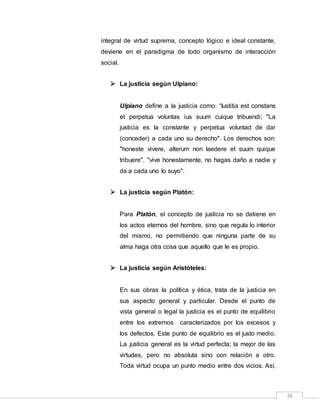 26
integral de virtud suprema, concepto lógico e ideal constante,
deviene en el paradigma de todo organismo de interacción
social.
 La justicia según Ulpiano:
Ulpiano define a la justicia como: “Iustitia est constans
et perpetua voluntas ius suum cuique tribuendi; "La
justicia es la constante y perpetua voluntad de dar
(conceder) a cada uno su derecho". Los derechos son:
"honeste vivere, alterum non laedere et suum quique
tribuere". "vive honestamente, no hagas daño a nadie y
da a cada uno lo suyo".
 La justicia según Platón:
Para Platón, el concepto de justicia no se detiene en
los actos eternos del hombre, sino que regula lo interior
del mismo, no permitiendo que ninguna parte de su
alma haga otra cosa que aquello que le es propio.
 La justicia según Aristóteles:
En sus obras la política y ética, trata de la justicia en
sus aspecto general y particular. Desde el punto de
vista general o legal la justicia es el punto de equilibrio
entre los extremos caracterizados por los excesos y
los defectos. Este punto de equilibrio es el justo medio.
La justicia general es la virtud perfecta; la mejor de las
virtudes, pero no absoluta sino con relación a otro.
Toda virtud ocupa un punto medio entre dos vicios. Así,
 