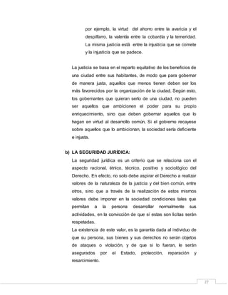 27
por ejemplo, la virtud del ahorro entre la avaricia y el
despilfarro, la valentía entre la cobardía y la temeridad.
La misma justicia está entre la injusticia que se comete
y la injusticia que se padece.
La justicia se basa en el reparto equitativo de los beneficios de
una ciudad entre sus habitantes, de modo que para gobernar
de manera justa, aquellos que menos tienen deben ser los
más favorecidos por la organización de la ciudad. Según esto,
los gobernantes que quieran serlo de una ciudad, no pueden
ser aquellos que ambicionen el poder para su propio
enriquecimiento, sino que deben gobernar aquellos que lo
hagan en virtud al desarrollo común. Si el gobierno recayese
sobre aquellos que lo ambicionan, la sociedad sería deficiente
e injusta.
b) LA SEGURIDAD JURÍDICA:
La seguridad jurídica es un criterio que se relaciona con el
aspecto racional, étnico, técnico, positivo y sociológico del
Derecho. En efecto, no solo debe aspirar el Derecho a realizar
valores de la naturaleza de la justicia y del bien común, entre
otros, sino que a través de la realización de estos mismos
valores debe imponer en la sociedad condiciones tales que
permitan a la persona desarrollar normalmente sus
actividades, en la convicción de que si estas son licitas serán
respetadas.
La existencia de este valor, es la garantía dada al individuo de
que su persona, sus bienes y sus derechos no serán objetos
de ataques o violación, y de que si lo fueran, le serán
asegurados por el Estado, protección, reparación y
resarcimiento.
 