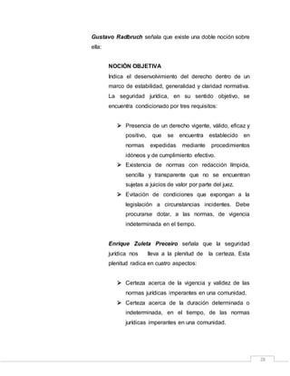 28
Gustavo Radbruch señala que existe una doble noción sobre
ella:
NOCIÓN OBJETIVA
Indica el desenvolvimiento del derecho dentro de un
marco de estabilidad, generalidad y claridad normativa.
La seguridad jurídica, en su sentido objetivo, se
encuentra condicionado por tres requisitos:
 Presencia de un derecho vigente, válido, eficaz y
positivo, que se encuentra establecido en
normas expedidas mediante procedimientos
idóneos y de cumplimiento efectivo.
 Existencia de normas con redacción límpida,
sencilla y transparente que no se encuentran
sujetas a juicios de valor por parte del juez.
 Evitación de condiciones que expongan a la
legislación a circunstancias incidentes. Debe
procurarse dotar, a las normas, de vigencia
indeterminada en el tiempo.
Enrique Zuleta Preceiro señala que la seguridad
jurídica nos lleva a la plenitud de la certeza. Esta
plenitud radica en cuatro aspectos:
 Certeza acerca de la vigencia y validez de las
normas jurídicas imperantes en una comunidad.
 Certeza acerca de la duración determinada o
indeterminada, en el tiempo, de las normas
jurídicas imperantes en una comunidad.
 