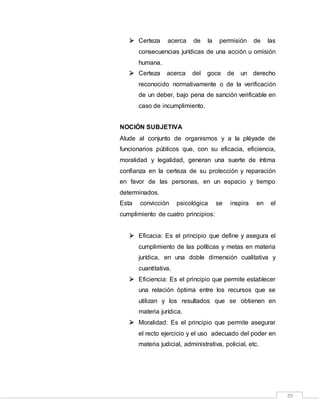 29
 Certeza acerca de la permisión de las
consecuencias jurídicas de una acción u omisión
humana.
 Certeza acerca del goce de un derecho
reconocido normativamente o de la verificación
de un deber, bajo pena de sanción verificable en
caso de incumplimiento.
NOCIÓN SUBJETIVA
Alude al conjunto de organismos y a la pléyade de
funcionarios públicos que, con su eficacia, eficiencia,
moralidad y legalidad, generan una suerte de íntima
confianza en la certeza de su protección y reparación
en favor de las personas, en un espacio y tiempo
determinados.
Esta convicción psicológica se inspira en el
cumplimiento de cuatro principios:
 Eficacia: Es el principio que define y asegura el
cumplimiento de las políticas y metas en materia
jurídica, en una doble dimensión cualitativa y
cuantitativa.
 Eficiencia: Es el principio que permite establecer
una relación óptima entre los recursos que se
utilizan y los resultados que se obtienen en
materia jurídica.
 Moralidad: Es el principio que permite asegurar
el recto ejercicio y el uso adecuado del poder en
materia judicial, administrativa, policial, etc.
 