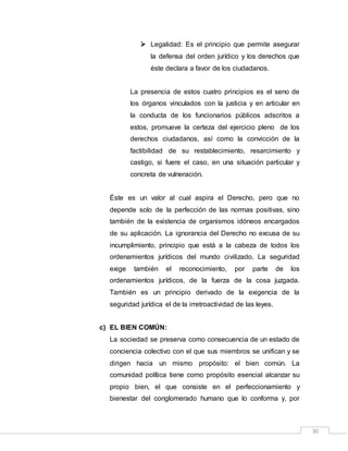 30
 Legalidad: Es el principio que permite asegurar
la defensa del orden jurídico y los derechos que
éste declara a favor de los ciudadanos.
La presencia de estos cuatro principios es el seno de
los órganos vinculados con la justicia y en articular en
la conducta de los funcionarios públicos adscritos a
estos, promueve la certeza del ejercicio pleno de los
derechos ciudadanos, así como la convicción de la
factibilidad de su restablecimiento, resarcimiento y
castigo, si fuere el caso, en una situación particular y
concreta de vulneración.
Éste es un valor al cual aspira el Derecho, pero que no
depende solo de la perfección de las normas positivas, sino
también de la existencia de organismos idóneos encargados
de su aplicación. La ignorancia del Derecho no excusa de su
incumplimiento, principio que está a la cabeza de todos los
ordenamientos jurídicos del mundo civilizado. La seguridad
exige también el reconocimiento, por parte de los
ordenamientos jurídicos, de la fuerza de la cosa juzgada.
También es un principio derivado de la exigencia de la
seguridad jurídica el de la irretroactividad de las leyes.
c) EL BIEN COMÚN:
La sociedad se preserva como consecuencia de un estado de
conciencia colectivo con el que sus miembros se unifican y se
dirigen hacia un mismo propósito: el bien común. La
comunidad política tiene como propósito esencial alcanzar su
propio bien, el que consiste en el perfeccionamiento y
bienestar del conglomerado humano que lo conforma y, por
 