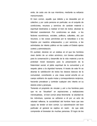 31
ende, de cada uno de sus miembros, mediante su esfuerzo
mancomunado.
El bien común, aquello que deleita y es deseable por el
colectivo y por cada persona en particular, es el conjunto de
condiciones, recursos y servicios de carácter material o
espiritual destinados a realizar el bien de todos: alcanzar la
felicidad coexistencial. Por condiciones se alude a los
factores económicos, sociales, políticos, culturales, etc; por
recursos, a las cosas percibidas por la naturaleza o a los
forjados por nuestros antepasados; y por servicios, a las
actividades de interés público en los cuales el Estado ejerce
control y administración.
En puridad, deviene en un estatus en el que los hombres
viven dentro de un orden armónico, con bienes suficientes
para la conservación y desarrollo de la vida material y con la
probidad moral necesaria para la preservación de la
fraternidad social, el júbilo espiritual de la comunidad y el
respeto pleno a la dignidad humana. A través de este fin se
alcanza la satisfacción de todos los deseos básicos de la
comunidad, convirtiendo a una masa social amorfa en un
cuerpo solidario de ayuda mutua y correspondencia recíproca,
haciendo prevalecer y controlar cualquier otro interés en su
debido orden y jerarquía.
Teniendo el propósito de vincular y unir a los hombres para
que no se “disuelvan” en aspiraciones y realizaciones
individualistas, el bien común atrae libremente la voluntad de
los individuos, quienes se adhieren a él por un acto de
voluntad reflexiva, la sociabilidad del hombre hace que sea
capaz de tender al bien común. La subordinación del bien
particular al general se explica en razón de que este
comprende el bienestar de muchas personas. El logro de los
 