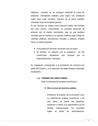 32
objetivos sociales no se consigue mediante la suma de
esfuerzos individuales aislados para lograr una existencia
mejor para cada individuo; requiere de la tarea solidaria
orientada hacia el bienestar general.
El ser humano se realiza como persona dentro del fomento
del bien común, consumando su proyecto personal en
armonía con el interés comunitario, que es una realidad
concreta que se inserta en el proceso histórico bajo el flujo de
medidas políticas, económicas, sociales y jurídicas, dirigida
hacia un doble propósito:
 A la perfección del todo social del cual es causa.
 Al hombre, en relación con la existencia de las
condiciones necesarias que requiere por su
desenvolvimiento individual.
Su realización corresponde a la prestación de servicios por
parte del Estado y a la ejecución de determinadas conductas
ciudadanas.
c.1) FORMAS DEL BIEN COMÚN
Este fin del derecho presenta tres formas:
 Bien común de dominio público
Pertenece al conjunto de la sociedad, y por
su significación política, económica o de
otra clase, no puede ser repartido:
pertenece in totum a la colectividad y es de
disfrute mancomunado. Se encuentra
sujeto al poder de administración,
 