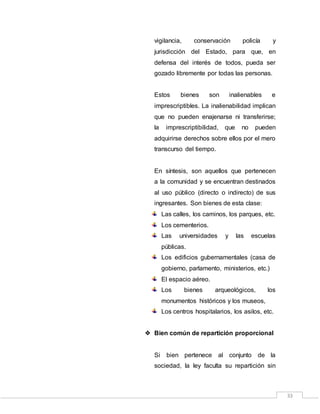 33
vigilancia, conservación policía y
jurisdicción del Estado, para que, en
defensa del interés de todos, pueda ser
gozado libremente por todas las personas.
Estos bienes son inalienables e
imprescriptibles. La inalienabilidad implican
que no pueden enajenarse ni transferirse;
la imprescriptibilidad, que no pueden
adquirirse derechos sobre ellos por el mero
transcurso del tiempo.
En síntesis, son aquellos que pertenecen
a la comunidad y se encuentran destinados
al uso público (directo o indirecto) de sus
ingresantes. Son bienes de esta clase:
Las calles, los caminos, los parques, etc.
Los cementerios.
Las universidades y las escuelas
públicas.
Los edificios gubernamentales (casa de
gobierno, parlamento, ministerios, etc.)
El espacio aéreo.
Los bienes arqueológicos, los
monumentos históricos y los museos,
Los centros hospitalarios, los asilos, etc.
 Bien común de repartición proporcional
Si bien pertenece al conjunto de la
sociedad, la ley faculta su repartición sin
 