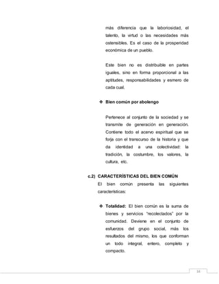 34
más diferencia que la laboriosidad, el
talento, la virtud o las necesidades más
ostensibles. Es el caso de la prosperidad
económica de un pueblo.
Este bien no es distribuible en partes
iguales, sino en forma proporcional a las
aptitudes, responsabilidades y esmero de
cada cual.
 Bien común por abolengo
Pertenece al conjunto de la sociedad y se
transmite de generación en generación.
Contiene todo el acervo espiritual que se
forja con el transcurso de la historia y que
da identidad a una colectividad: la
tradición, la costumbre, los valores, la
cultura, etc.
c.2) CARACTERÍSTICAS DEL BIEN COMÚN
El bien común presenta las siguientes
características:
 Totalidad: El bien común es la suma de
bienes y servicios “recolectados” por la
comunidad. Deviene en el conjunto de
esfuerzos del grupo social, más los
resultados del mismo, los que conforman
un todo integral, entero, completo y
compacto.
 