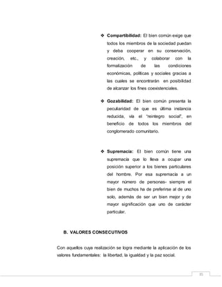 35
 Compartibilidad: El bien común exige que
todos los miembros de la sociedad puedan
y deba cooperar en su conservación,
creación, etc., y colaborar con la
formalización de las condiciones
económicas, políticas y sociales gracias a
las cuales se encontrarán en posibilidad
de alcanzar los fines coexistenciales.
 Gozabilidad: El bien común presenta la
peculiaridad de que es última instancia
reducida, vía el “reintegro social”, en
beneficio de todos los miembros del
conglomerado comunitario.
 Supremacía: El bien común tiene una
supremacía que lo lleva a ocupar una
posición superior a los bienes particulares
del hombre. Por esa supremacía a un
mayor número de personas- siempre el
bien de muchos ha de preferirse al de uno
solo, además de ser un bien mejor y de
mayor significación que uno de carácter
particular.
B. VALORES CONSECUTIVOS
Con aquellos cuya realización se logra mediante la aplicación de los
valores fundamentales: la libertad, la igualdad y la paz social.
 
