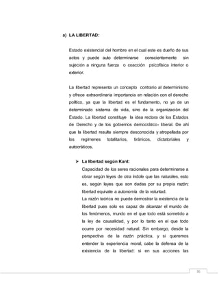 36
a) LA LIBERTAD:
Estado existencial del hombre en el cual este es dueño de sus
actos y puede auto determinarse conscientemente sin
sujeción a ninguna fuerza o coacción psicofísica interior o
exterior.
La libertad representa un concepto contrario al determinismo
y ofrece extraordinaria importancia en relación con el derecho
político, ya que la libertad es el fundamento, no ya de un
determinado sistema de vida, sino de la organización del
Estado. La libertad constituye la idea rectora de los Estados
de Derecho y de los gobiernos democrático- liberal. De ahí
que la libertad resulte siempre desconocida y atropellada por
los regímenes totalitarios, tiránicos, dictatoriales y
autocráticos.
 La libertad según Kant:
Capacidad de los seres racionales para determinarse a
obrar según leyes de otra índole que las naturales, esto
es, según leyes que son dadas por su propia razón;
libertad equivale a autonomía de la voluntad.
La razón teórica no puede demostrar la existencia de la
libertad pues solo es capaz de alcanzar el mundo de
los fenómenos, mundo en el que todo está sometido a
la ley de causalidad, y por lo tanto en el que todo
ocurre por necesidad natural. Sin embargo, desde la
perspectiva de la razón práctica, y si queremos
entender la experiencia moral, cabe la defensa de la
existencia de la libertad: si en sus acciones las
 
